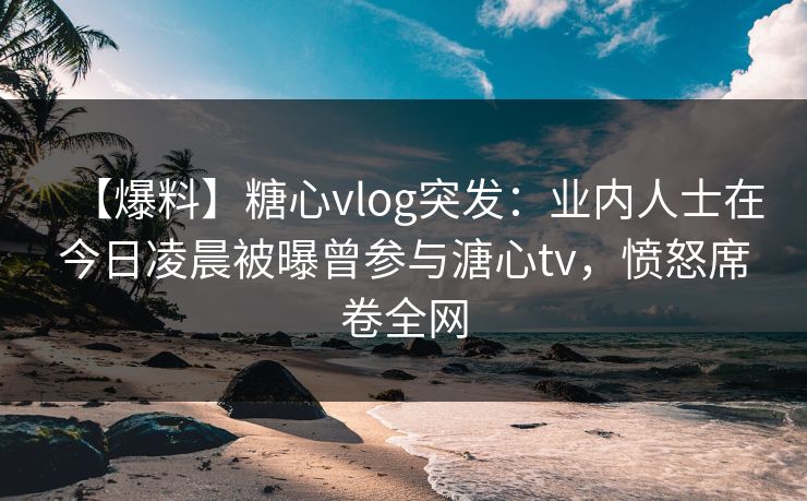 【爆料】糖心vlog突发：业内人士在今日凌晨被曝曾参与溏心tv，愤怒席卷全网