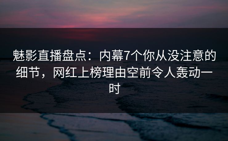 魅影直播盘点：内幕7个你从没注意的细节，网红上榜理由空前令人轰动一时