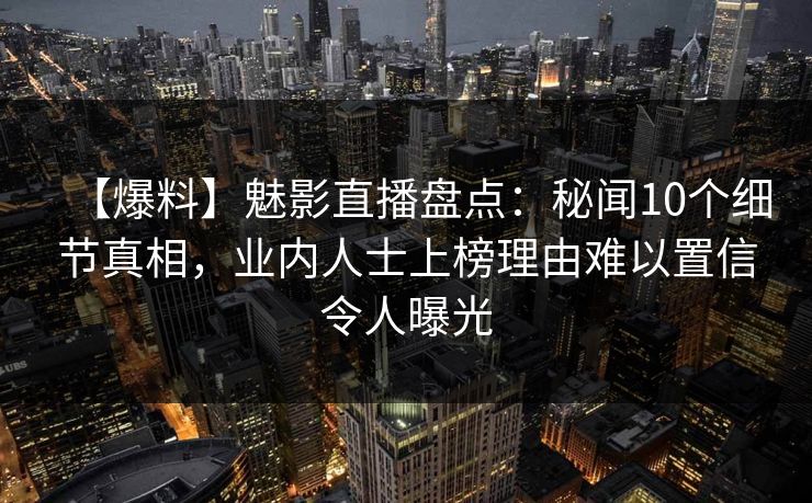 【爆料】魅影直播盘点：秘闻10个细节真相，业内人士上榜理由难以置信令人曝光