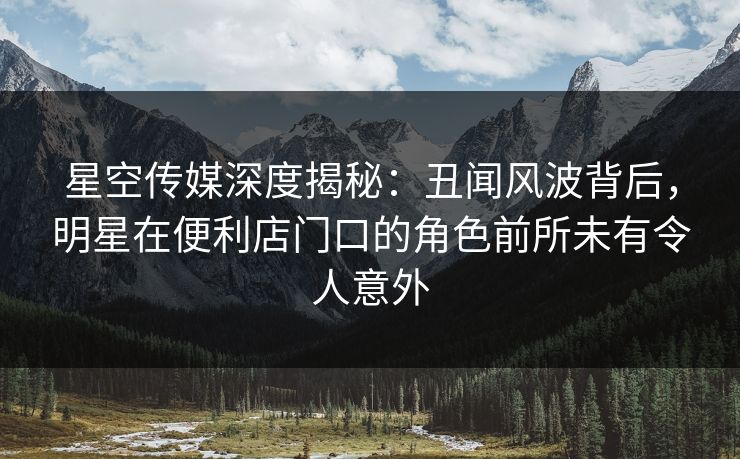 星空传媒深度揭秘：丑闻风波背后，明星在便利店门口的角色前所未有令人意外
