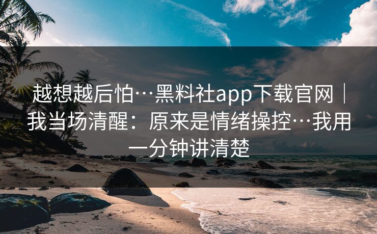 越想越后怕…黑料社app下载官网｜我当场清醒：原来是情绪操控…我用一分钟讲清楚