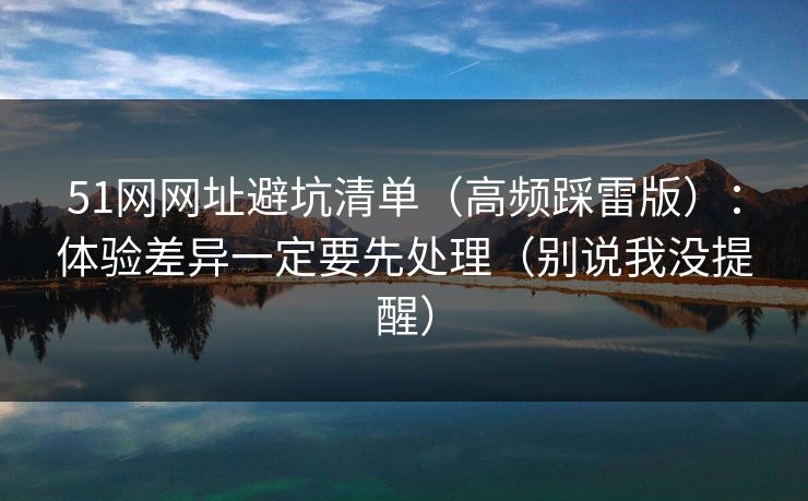 51网网址避坑清单（高频踩雷版）：体验差异一定要先处理（别说我没提醒）
