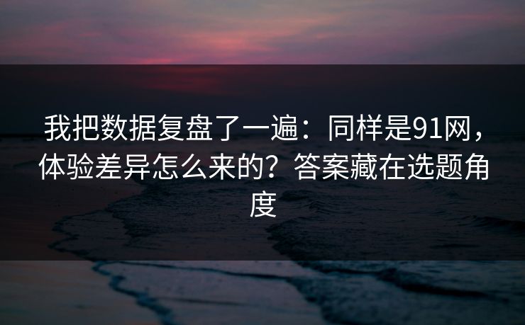 我把数据复盘了一遍：同样是91网，体验差异怎么来的？答案藏在选题角度