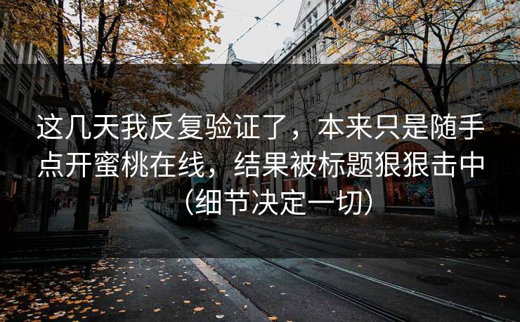 这几天我反复验证了，本来只是随手点开蜜桃在线，结果被标题狠狠击中（细节决定一切）