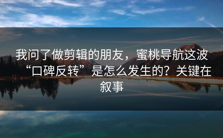 我问了做剪辑的朋友，蜜桃导航这波“口碑反转”是怎么发生的？关键在叙事