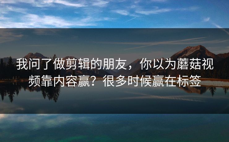 我问了做剪辑的朋友，你以为蘑菇视频靠内容赢？很多时候赢在标签