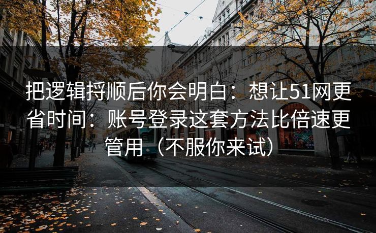 把逻辑捋顺后你会明白：想让51网更省时间：账号登录这套方法比倍速更管用（不服你来试）