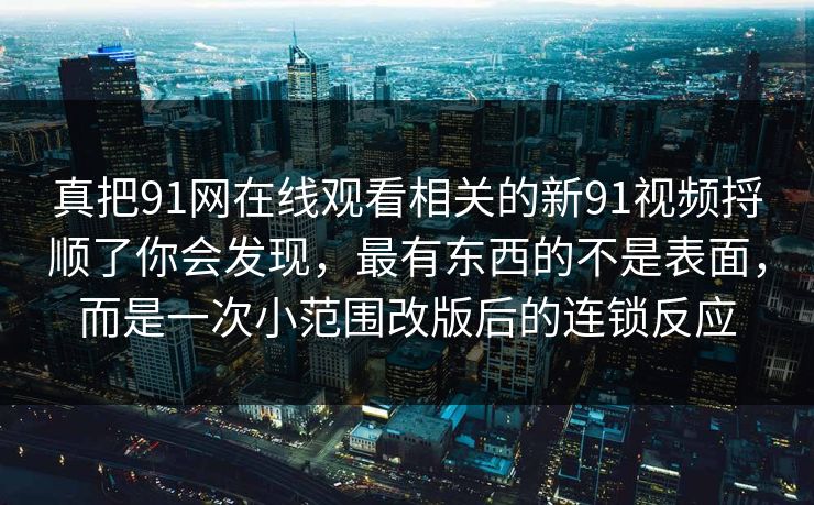 真把91网在线观看相关的新91视频捋顺了你会发现,最有东西的不是表面,而是一次小范围改版后的连锁反应 真把91网在线观看相关的新91视频捋顺了你会发现,最有东西的不是表面,而是一次小范围改版后的连锁反应